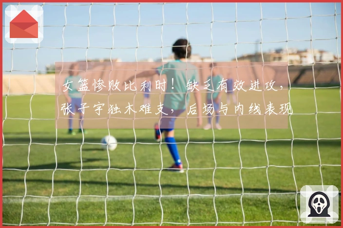 女篮惨败比利时！缺乏有效进攻，张子宇独木难支，后场与内线表现乏力