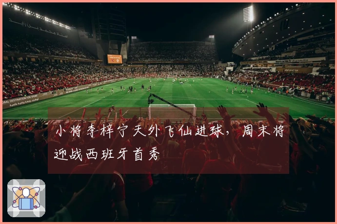 小将李梓宁天外飞仙进球,周末将迎战西班牙首秀