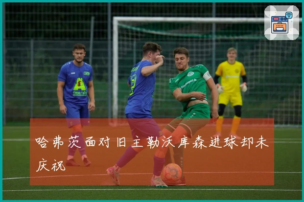 哈弗茨面对旧主勒沃库森进球却未庆祝