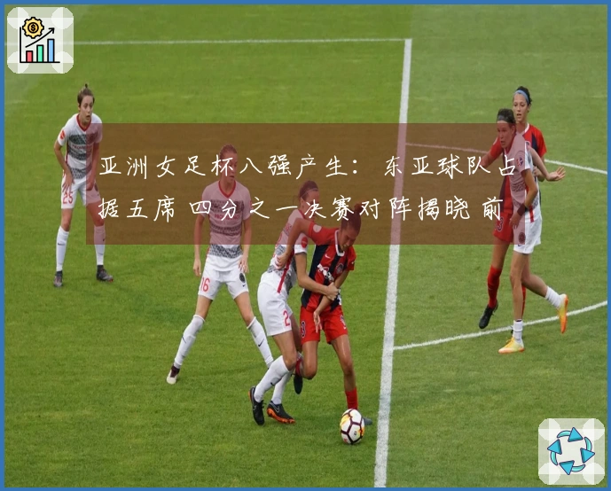 亚洲女足杯八强产生：东亚球队占据五席 四分之一决赛对阵揭晓 前六名直通世界杯