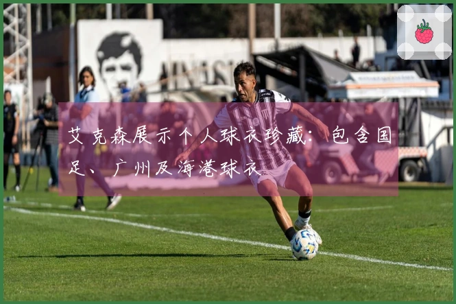 艾克森展示个人球衣珍藏：包含国足、广州及海港球衣