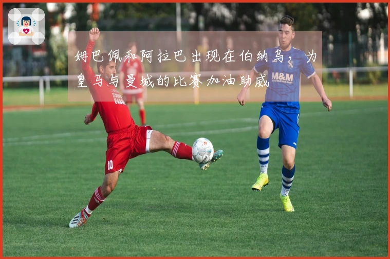 姆巴佩和阿拉巴出现在伯纳乌，为皇马与曼城的比赛加油助威