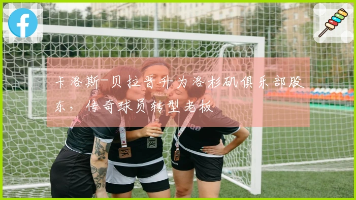 卡洛斯-贝拉晋升为洛杉矶俱乐部股东，传奇球员转型老板