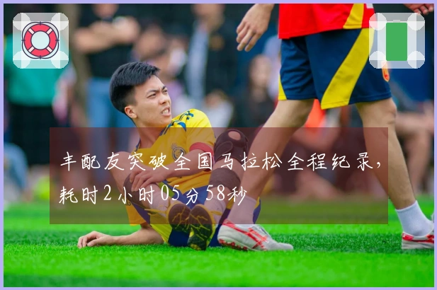 丰配友突破全国马拉松全程纪录，耗时2小时05分58秒