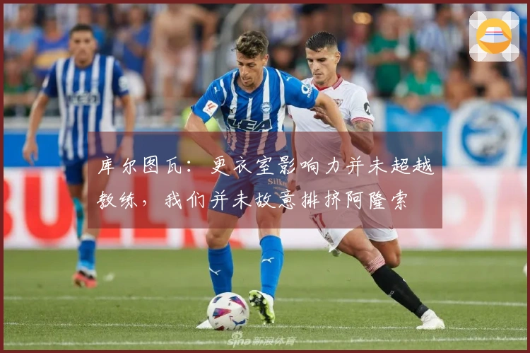 库尔图瓦：更衣室影响力并未超越教练，我们并未故意排挤阿隆索