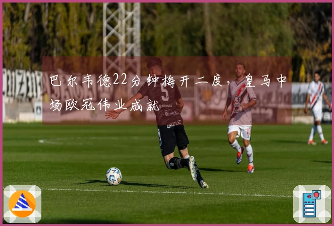 巴尔韦德22分钟梅开二度，皇马中场欧冠伟业成就