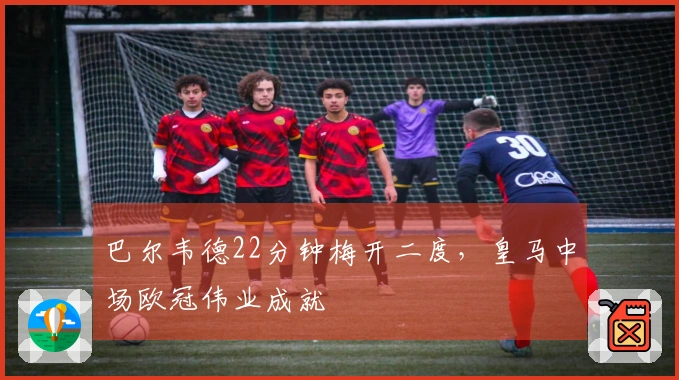 巴尔韦德22分钟梅开二度，皇马中场欧冠伟业成就