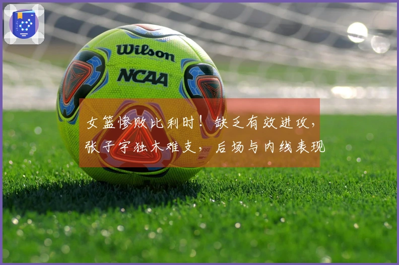 女篮惨败比利时！缺乏有效进攻，张子宇独木难支，后场与内线表现乏力