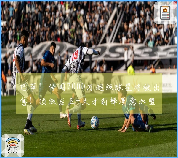 巴萨！传闻7000万超级球星将被出售！顶级后卫+天才前锋愿意加盟