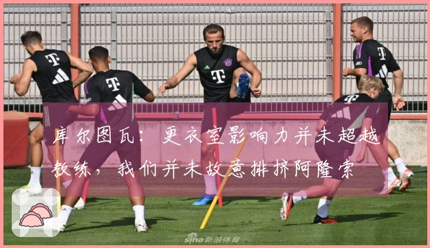 库尔图瓦：更衣室影响力并未超越教练，我们并未故意排挤阿隆索