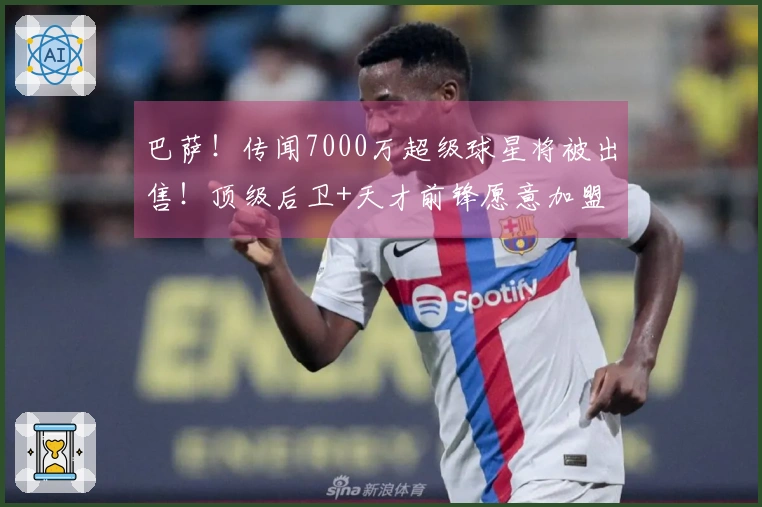 巴萨！传闻7000万超级球星将被出售！顶级后卫+天才前锋愿意加盟